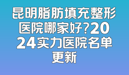 昆明脂肪填充整形医院哪家好？2024实力医院名单更新