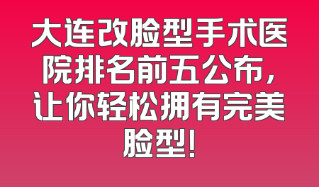 大连改脸型手术医院排名前五公布，让你轻松拥有完美脸型！