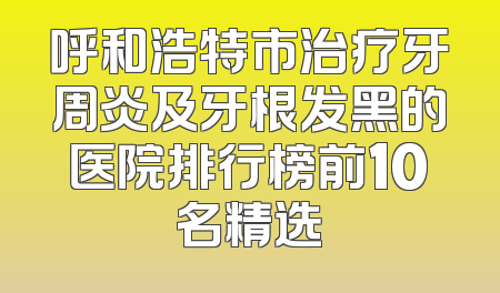 呼和浩特市治疗牙周炎及牙根发黑的医院排行榜前10名精选