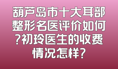 葫芦岛市十大耳部整形名医评价如何？初玲医生的收费情况怎样？