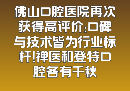 佛山口腔医院再次获得高评价：口碑与技术皆为行业标杆！禅医和登特口腔各有千秋