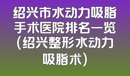 绍兴市水动力吸脂手术医院排名一览（绍兴整形水动力吸脂术）