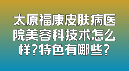 太原福康皮肤病医院美容科技术怎么样？特色有哪些？