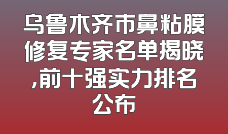 乌鲁木齐市鼻粘膜修复专家名单揭晓，前十强实力排名公布