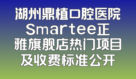 湖州鼎植口腔医院Smartee正雅旗舰店热门项目及收费标准公开