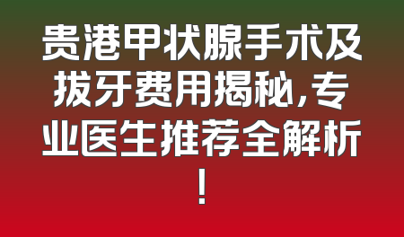 贵港甲状腺手术及拔牙费用揭秘，专业医生推荐全解析！