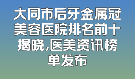 大同市后牙金属冠美容医院排名前十揭晓，医美资讯榜单发布