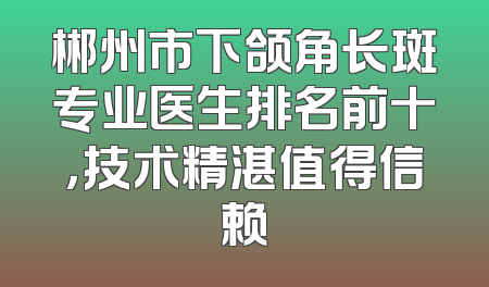 郴州市下颌角长斑专业医生排名前十，技术精湛值得信赖