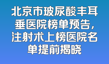 北京市玻尿酸丰耳垂医院榜单预告，注射术上榜医院名单提前揭晓