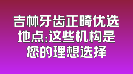 吉林牙齿正畸优选地点：这些机构是您的理想选择