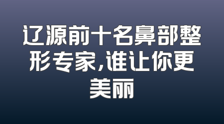辽源前十名鼻部整形专家，谁让你更美丽