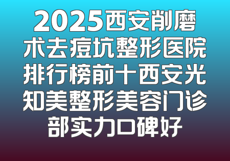 2025西安削磨术去痘坑整形医院排行榜前十西安光知美整形美容门诊部实力口碑好
