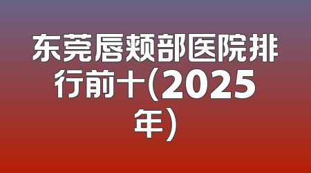 东莞唇颊部医院排行前十（2025年）