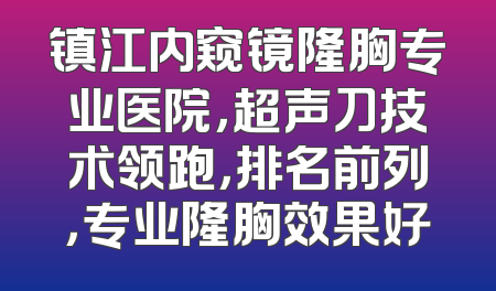 镇江内窥镜隆胸专业医院，超声刀技术领跑，排名前列，专业隆胸效果好