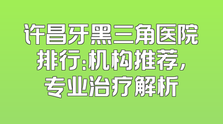 许昌牙黑三角医院排行：机构推荐，专业治疗解析