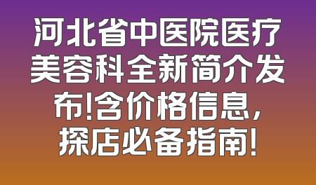 河北省中医院医疗美容科全新简介发布！含价格信息，探店必备指南！