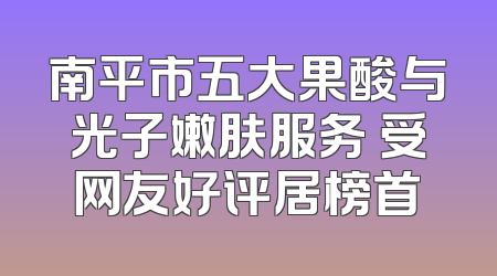 南平市五大果酸与光子嫩肤服务 受网友好评居榜首