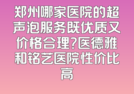 郑州哪家医院的超声泡服务既优质又价格合理？医德雅和铭艺医院性价比高