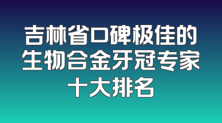 吉林省口碑极佳的生物合金牙冠专家十大排名