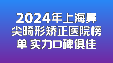 2024年上海鼻尖畸形矫正医院榜单 实力口碑俱佳