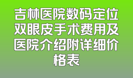 吉林医院数码定位双眼皮手术费用及医院介绍附详细价格表