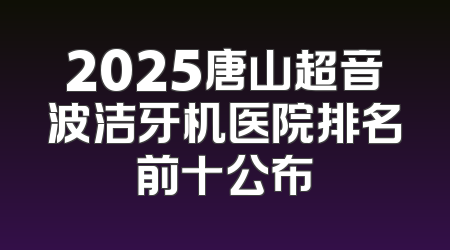 2025唐山超音波洁牙机医院排名前十公布