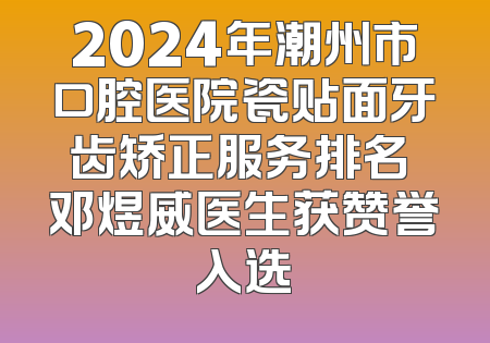 2024年潮州市口腔医院瓷贴面牙齿矫正服务排名 邓煜威医生获赞誉入选