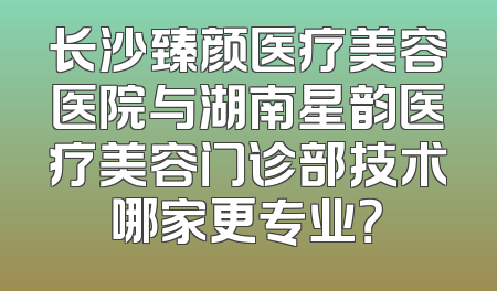 长沙臻颜医疗美容医院与湖南星韵医疗美容门诊部技术哪家更专业？
