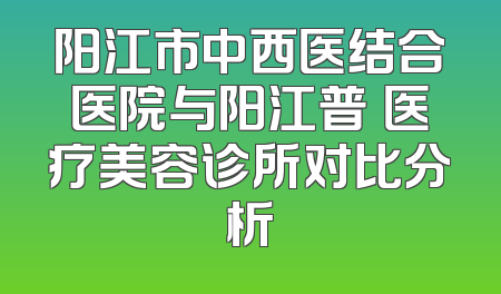 阳江市中西医结合医院与阳江普玥医疗美容诊所对比分析