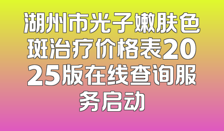 湖州市光子嫩肤色斑治疗价格表2025版在线查询服务启动
