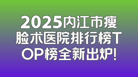 2025内江市瘦脸术医院排行榜TOP榜全新出炉！