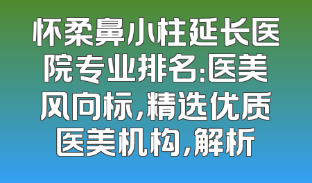 怀柔鼻小柱延长医院专业排名：医美风向标，精选优质医美机构，解析