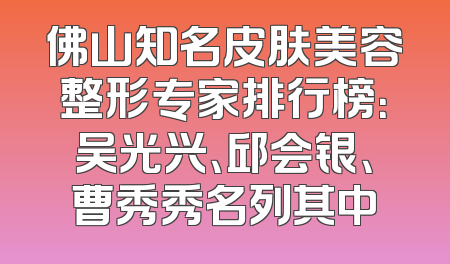 佛山知名皮肤美容整形专家排行榜：吴光兴、邱会银、曹秀秀名列其中