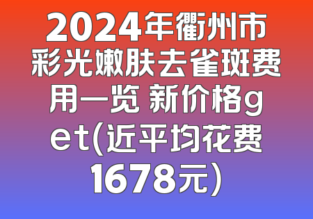 2024年衢州市彩光嫩肤去雀斑费用一览 新价格get（近平均花费1678元）