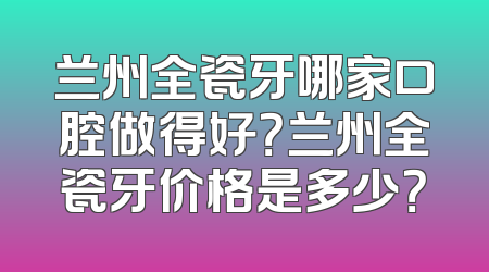 兰州全瓷牙哪家口腔做得好？兰州全瓷牙价格是多少？