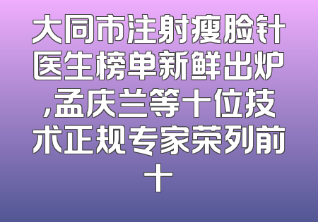 大同市注射瘦脸针医生榜单新鲜出炉，孟庆兰等十位技术正规专家荣列前十