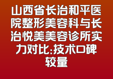 山西省长治和平医院整形美容科与长治悦美美容诊所实力对比：技术口碑较量