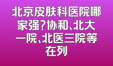 北京皮肤科医院哪家强？协和、北大一院、北医三院等在列