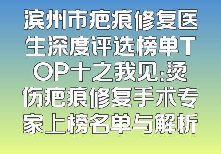 滨州市疤痕修复医生深度评选榜单TOP十之我见：烫伤疤痕修复手术专家上榜名单与解析