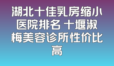 湖北十佳乳房缩小医院排名 十堰淑梅美容诊所性价比高