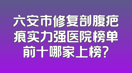 六安市修复剖腹疤痕实力强医院榜单前十哪家上榜？