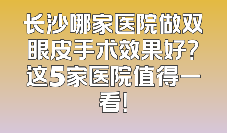 长沙哪家医院做双眼皮手术效果好？这5家医院值得一看！