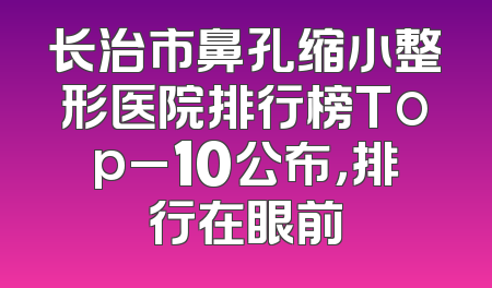 长治市鼻孔缩小整形医院排行榜Top_10公布，排行在眼前