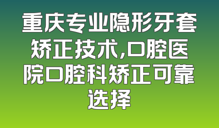 重庆专业隐形牙套矫正技术，口腔医院口腔科矫正可靠选择