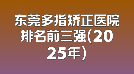 东莞多指矫正医院排名前三强（2025年）