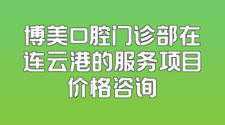 博美口腔门诊部在连云港的服务项目价格咨询