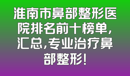 淮南市鼻部整形医院排名前十榜单，汇总，专业治疗鼻部整形！