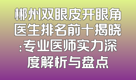 郴州双眼皮开眼角医生排名前十揭晓：专业医师实力深度解析与盘点