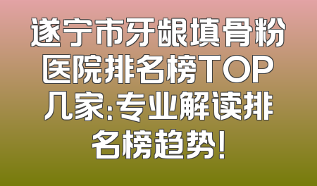 遂宁市牙龈填骨粉医院排名榜TOP几家：专业解读排名榜趋势！