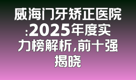 威海门牙矫正医院：2025年度实力榜解析，前十强揭晓